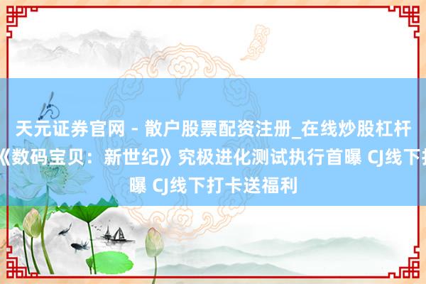 天元证券官网 - 散户股票配资注册_在线炒股杠杆官方开户 《数码宝贝：新世纪》究极进化测试执行首曝 CJ线下打卡送福利