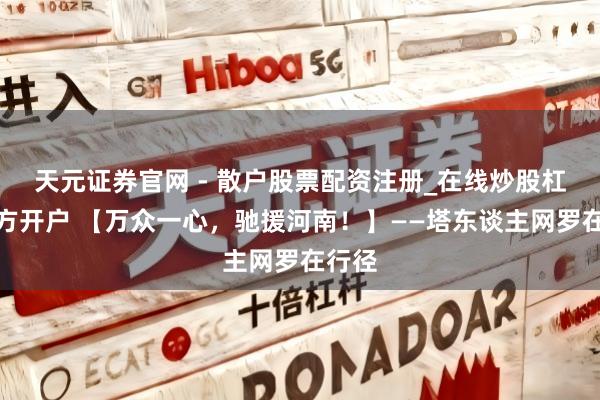 天元证券官网 - 散户股票配资注册_在线炒股杠杆官方开户 【万众一心，驰援河南！】——塔东谈主网罗在行径