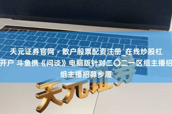 天元证券官网 - 散户股票配资注册_在线炒股杠杆官方开户 斗鱼携《问谈》电脑版针对二〇二一区组主播招募步履