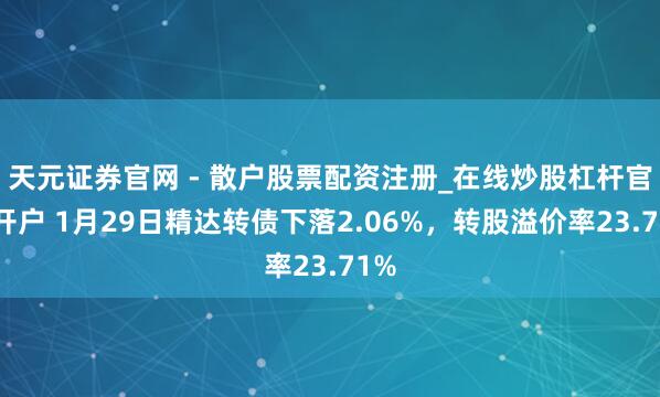 天元证券官网 - 散户股票配资注册_在线炒股杠杆官方开户 1月29日精达转债下落2.06%，转股溢价率23.71%