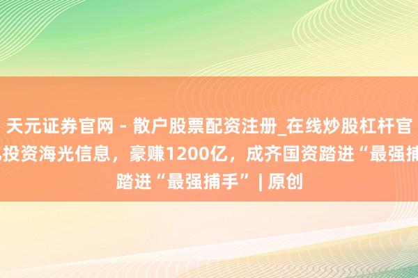 天元证券官网 - 散户股票配资注册_在线炒股杠杆官方开户 8亿投资海光信息，豪赚1200亿，成齐国资踏进“最强捕手” | 原创