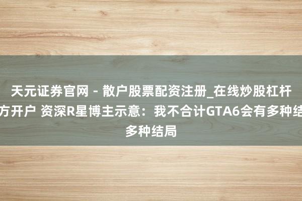 天元证券官网 - 散户股票配资注册_在线炒股杠杆官方开户 资深R星博主示意：我不合计GTA6会有多种结局