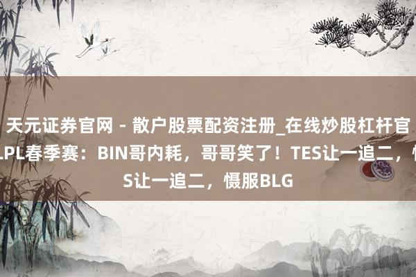 天元证券官网 - 散户股票配资注册_在线炒股杠杆官方开户 LPL春季赛：BIN哥内耗，哥哥笑了！TES让一追二，慑服BLG