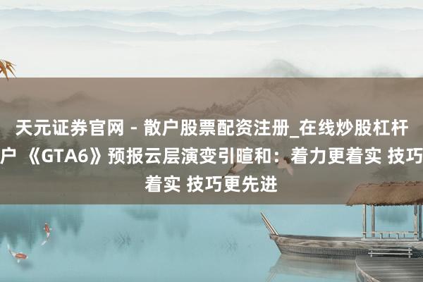 天元证券官网 - 散户股票配资注册_在线炒股杠杆官方开户 《GTA6》预报云层演变引暄和：着力更着实 技巧更先进