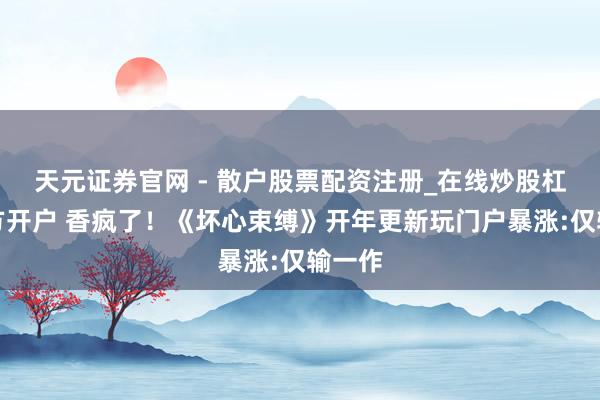 天元证券官网 - 散户股票配资注册_在线炒股杠杆官方开户 香疯了！《坏心束缚》开年更新玩门户暴涨:仅输一作