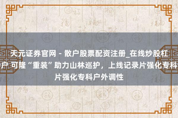 天元证券官网 - 散户股票配资注册_在线炒股杠杆官方开户 可隆“重装”助力山林巡护，上线记录片强化专科户外调性