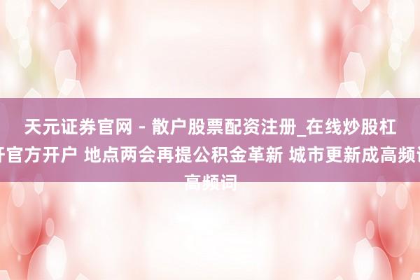 天元证券官网 - 散户股票配资注册_在线炒股杠杆官方开户 地点两会再提公积金革新 城市更新成高频词