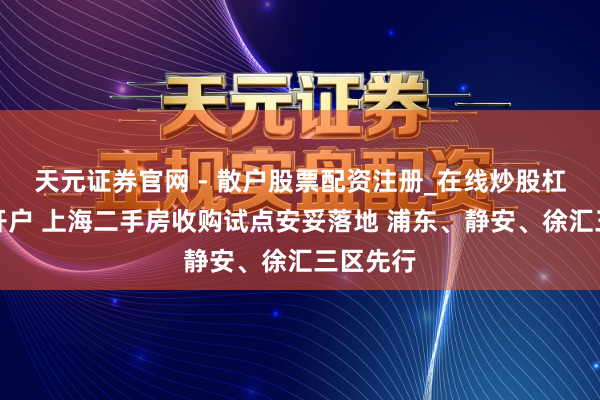 天元证券官网 - 散户股票配资注册_在线炒股杠杆官方开户 上海二手房收购试点安妥落地 浦东、静安、徐汇三区先行