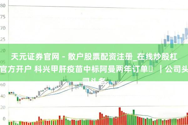 天元证券官网 - 散户股票配资注册_在线炒股杠杆官方开户 科兴甲肝疫苗中标阿曼两年订单 ｜公司头条