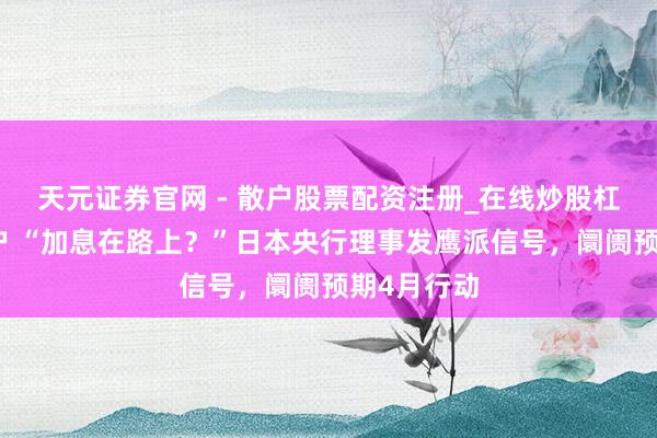 天元证券官网 - 散户股票配资注册_在线炒股杠杆官方开户 “加息在路上？”日本央行理事发鹰派信号，阛阓预期4月行动