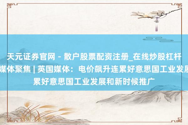 天元证券官网 - 散户股票配资注册_在线炒股杠杆官方开户 公共媒体聚焦 | 英国媒体：电价飙升连累好意思国工业发展和新时候推广