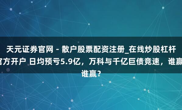 天元证券官网 - 散户股票配资注册_在线炒股杠杆官方开户 日均预亏5.9亿，万科与千亿巨债竞速，谁赢？