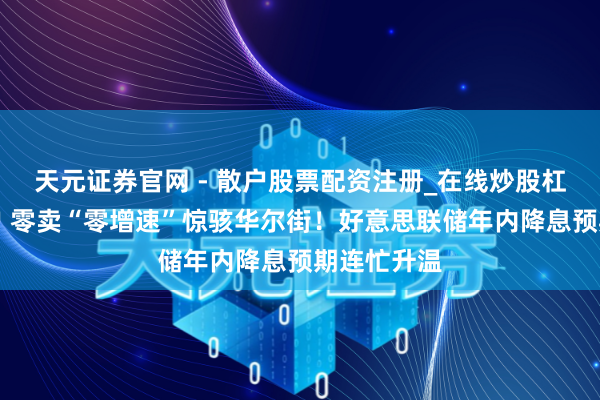 天元证券官网 - 散户股票配资注册_在线炒股杠杆官方开户 零卖“零增速”惊骇华尔街！好意思联储年内降息预期连忙升温