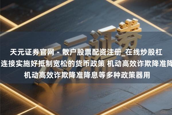 天元证券官网 - 散户股票配资注册_在线炒股杠杆官方开户 央行：连接实施好抵制宽松的货币政策 机动高效诈欺降准降息等多种政策器用