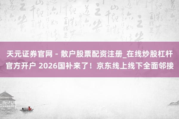 天元证券官网 - 散户股票配资注册_在线炒股杠杆官方开户 2026国补来了！京东线上线下全面邻接