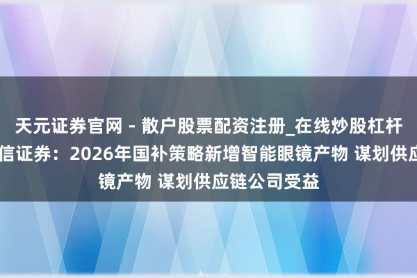 天元证券官网 - 散户股票配资注册_在线炒股杠杆官方开户 中信证券：2026年国补策略新增智能眼镜产物 谋划供应链公司受益