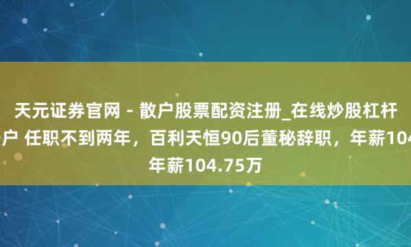 天元证券官网 - 散户股票配资注册_在线炒股杠杆官方开户 任职不到两年，百利天恒90后董秘辞职，年薪104.75万