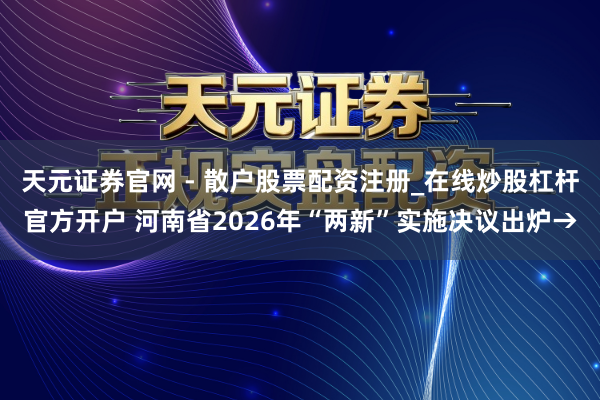 天元证券官网 - 散户股票配资注册_在线炒股杠杆官方开户 河南省2026年“两新”实施决议出炉→