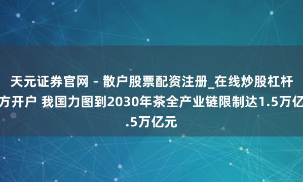 天元证券官网 - 散户股票配资注册_在线炒股杠杆官方开户 我国力图到2030年茶全产业链限制达1.5万亿元
