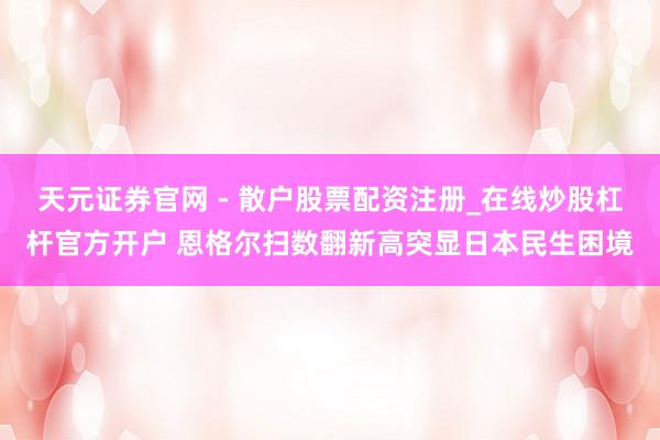 天元证券官网 - 散户股票配资注册_在线炒股杠杆官方开户 恩格尔扫数翻新高突显日本民生困境