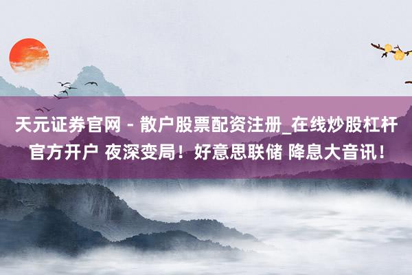 天元证券官网 - 散户股票配资注册_在线炒股杠杆官方开户 夜深变局！好意思联储 降息大音讯！