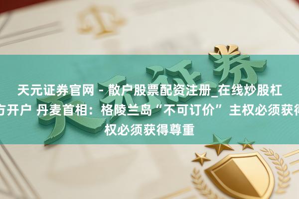 天元证券官网 - 散户股票配资注册_在线炒股杠杆官方开户 丹麦首相：格陵兰岛“不可订价” 主权必须获得尊重