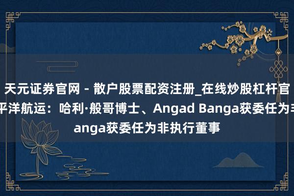 天元证券官网 - 散户股票配资注册_在线炒股杠杆官方开户 太平洋航运：哈利·般哥博士、Angad Banga获委任为非执行董事
