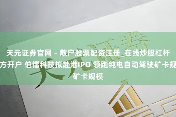 天元证券官网 - 散户股票配资注册_在线炒股杠杆官方开户 伯镭科技拟赴港IPO 领跑纯电自动驾驶矿卡规模