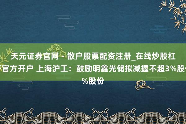 天元证券官网 - 散户股票配资注册_在线炒股杠杆官方开户 上海沪工：鼓励明鑫光储拟减握不超3%股份