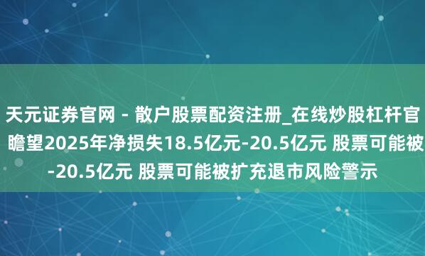 天元证券官网 - 散户股票配资注册_在线炒股杠杆官方开户 八一钢铁：瞻望2025年净损失18.5亿元-20.5亿元 股票可能被扩充退市风险警示