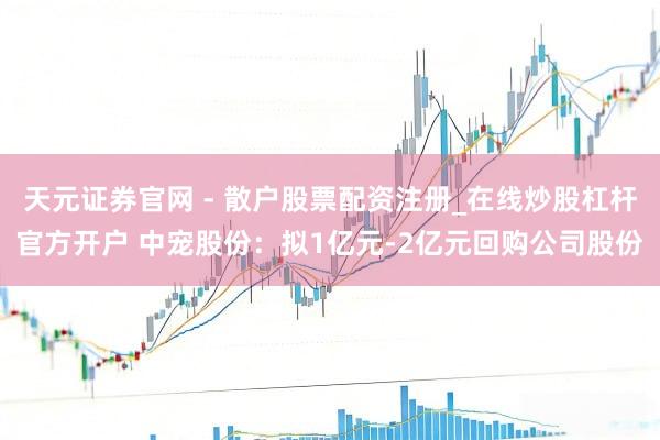 天元证券官网 - 散户股票配资注册_在线炒股杠杆官方开户 中宠股份：拟1亿元-2亿元回购公司股份
