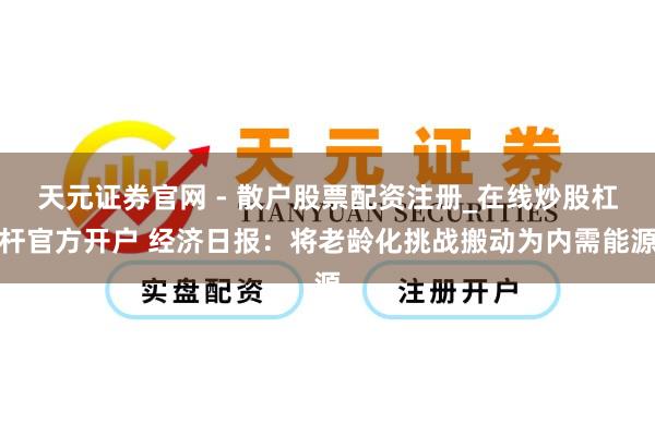 天元证券官网 - 散户股票配资注册_在线炒股杠杆官方开户 经济日报：将老龄化挑战搬动为内需能源