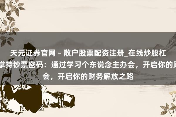 天元证券官网 - 散户股票配资注册_在线炒股杠杆官方开户 掌持钞票密码：通过学习个东说念主办会，开启你的财务解放之路