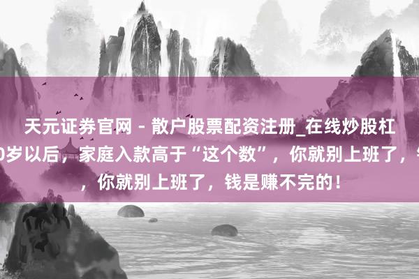 天元证券官网 - 散户股票配资注册_在线炒股杠杆官方开户 50岁以后，家庭入款高于“这个数”，你就别上班了，钱是赚不完的！