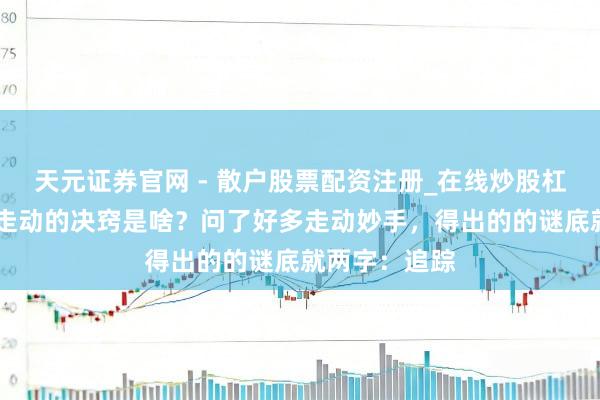天元证券官网 - 散户股票配资注册_在线炒股杠杆官方开户 走动的决窍是啥？问了好多走动妙手，得出的的谜底就两字：追踪