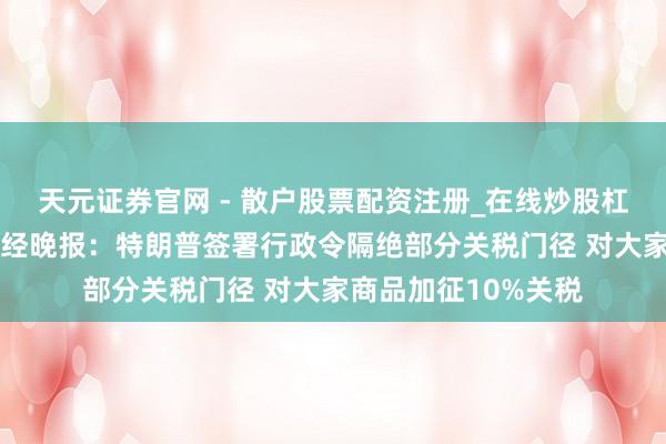天元证券官网 - 散户股票配资注册_在线炒股杠杆官方开户 新华财经晚报：特朗普签署行政令隔绝部分关税门径 对大家商品加征10%关税