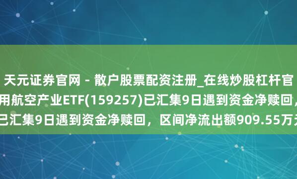 天元证券官网 - 散户股票配资注册_在线炒股杠杆官方开户 汇添富国证通用航空产业ETF(159257)已汇集9日遇到资金净赎回，区间净流出额909.55万元