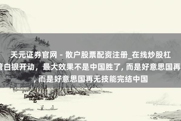 天元证券官网 - 散户股票配资注册_在线炒股杠杆官方开户 经管白银开动，最大效果不是中国胜了, 而是好意思国再无技能完结中国