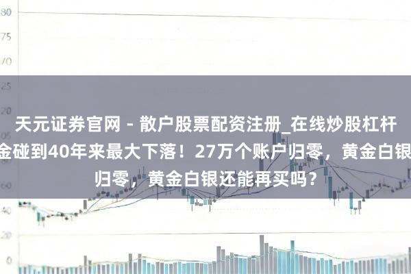 天元证券官网 - 散户股票配资注册_在线炒股杠杆官方开户 黄金碰到40年来最大下落！27万个账户归零，黄金白银还能再买吗？
