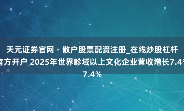 天元证券官网 - 散户股票配资注册_在线炒股杠杆官方开户 2025年世界畛域以上文化企业营收增长7.4%