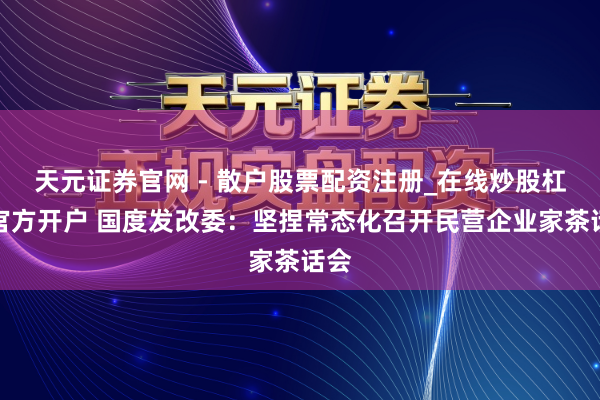 天元证券官网 - 散户股票配资注册_在线炒股杠杆官方开户 国度发改委：坚捏常态化召开民营企业家茶话会