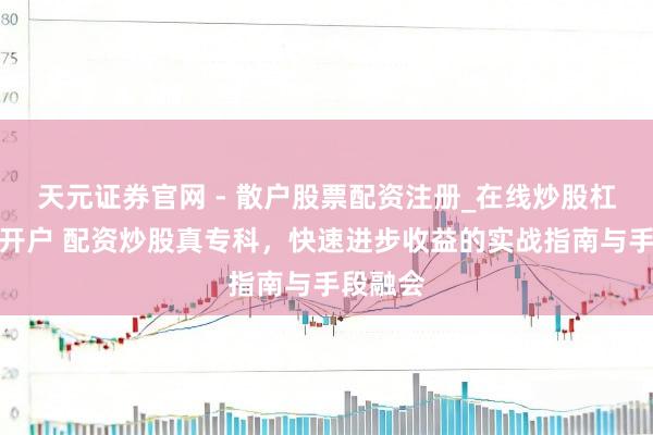 天元证券官网 - 散户股票配资注册_在线炒股杠杆官方开户 配资炒股真专科，快速进步收益的实战指南与手段融会