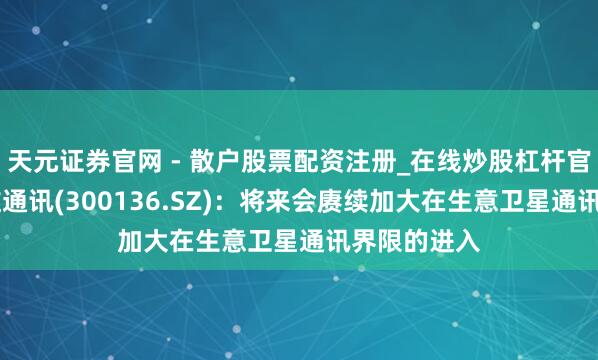 天元证券官网 - 散户股票配资注册_在线炒股杠杆官方开户 信维通讯(300136.SZ)：将来会赓续加大在生意卫星通讯界限的进入
