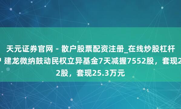 天元证券官网 - 散户股票配资注册_在线炒股杠杆官方开户 建龙微纳鼓动民权立异基金7天减握7552股，套现25.3万元