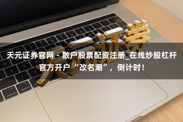 天元证券官网 - 散户股票配资注册_在线炒股杠杆官方开户 “改名潮”，倒计时！