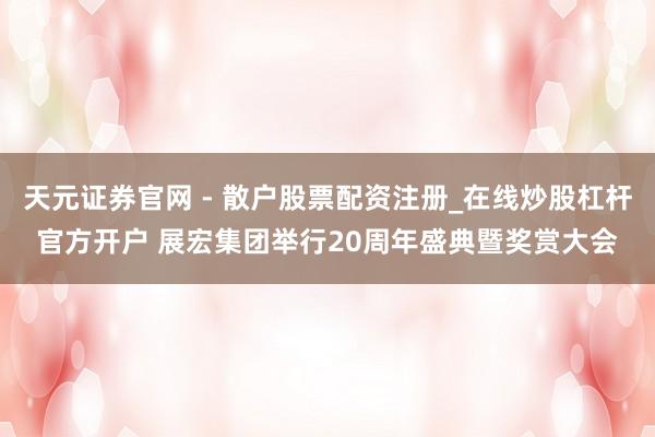 天元证券官网 - 散户股票配资注册_在线炒股杠杆官方开户 展宏集团举行20周年盛典暨奖赏大会