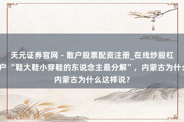 天元证券官网 - 散户股票配资注册_在线炒股杠杆官方开户 “鞋大鞋小穿鞋的东说念主最分解”，内蒙古为什么这样说？