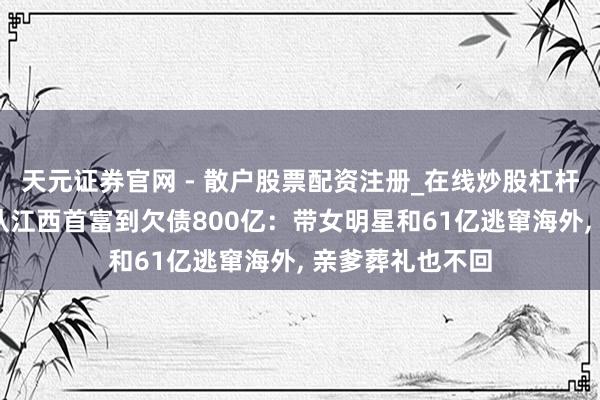 天元证券官网 - 散户股票配资注册_在线炒股杠杆官方开户 原创从江西首富到欠债800亿：带女明星和61亿逃窜海外, 亲爹葬礼也不回