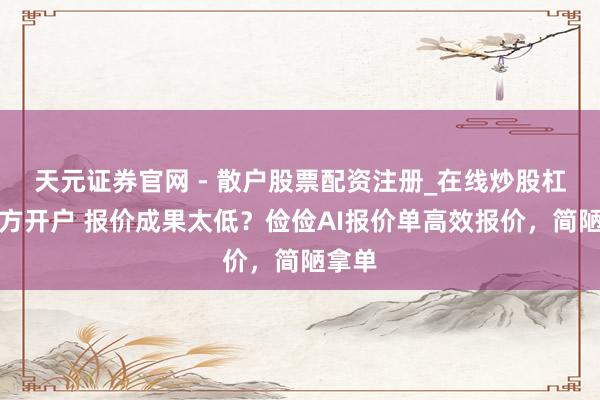 天元证券官网 - 散户股票配资注册_在线炒股杠杆官方开户 报价成果太低？俭俭AI报价单高效报价，简陋拿单