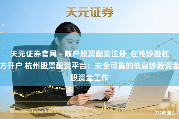 天元证券官网 - 散户股票配资注册_在线炒股杠杆官方开户 杭州股票配资平台：安全可靠的低息炒股资金工作